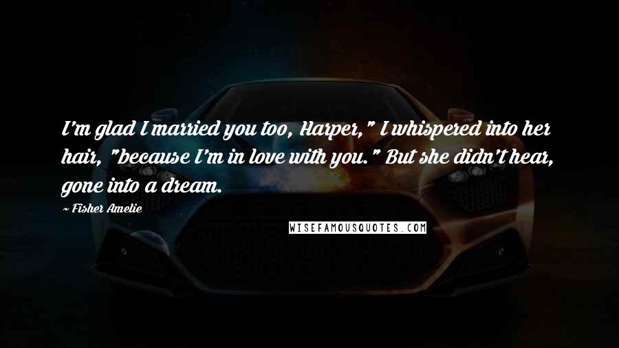 Fisher Amelie Quotes: I'm glad I married you too, Harper," I whispered into her hair, "because I'm in love with you." But she didn't hear, gone into a dream.