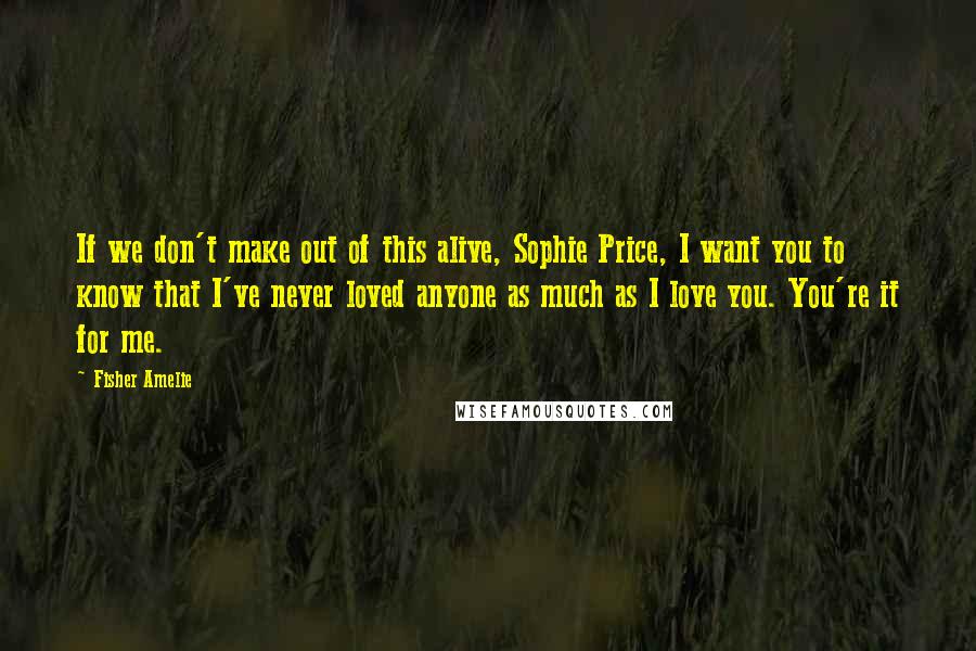 Fisher Amelie Quotes: If we don't make out of this alive, Sophie Price, I want you to know that I've never loved anyone as much as I love you. You're it for me.