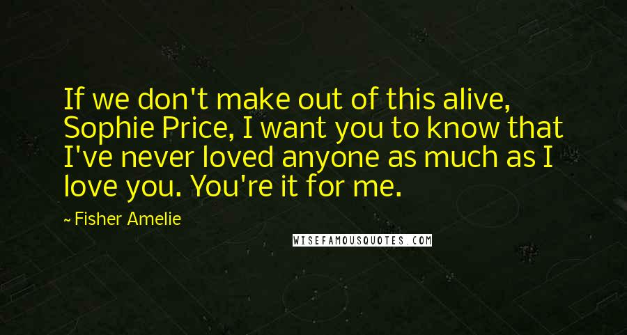 Fisher Amelie Quotes: If we don't make out of this alive, Sophie Price, I want you to know that I've never loved anyone as much as I love you. You're it for me.