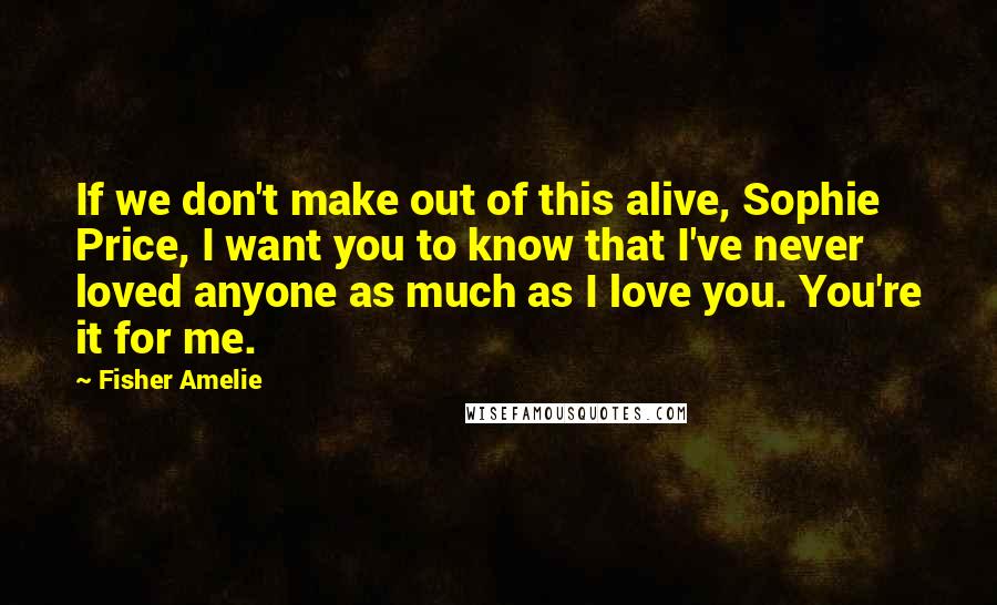 Fisher Amelie Quotes: If we don't make out of this alive, Sophie Price, I want you to know that I've never loved anyone as much as I love you. You're it for me.