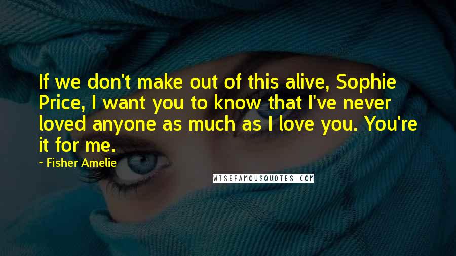 Fisher Amelie Quotes: If we don't make out of this alive, Sophie Price, I want you to know that I've never loved anyone as much as I love you. You're it for me.