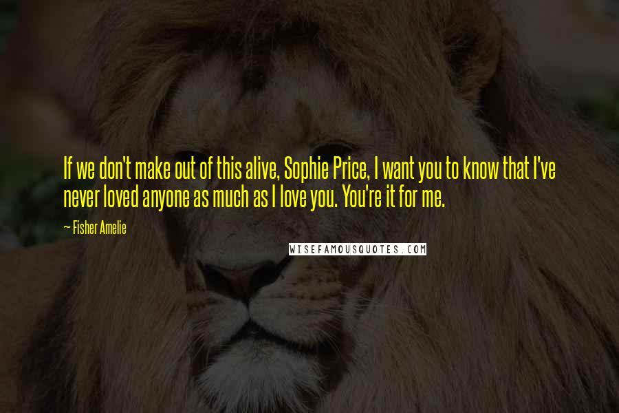 Fisher Amelie Quotes: If we don't make out of this alive, Sophie Price, I want you to know that I've never loved anyone as much as I love you. You're it for me.