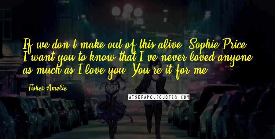 Fisher Amelie Quotes: If we don't make out of this alive, Sophie Price, I want you to know that I've never loved anyone as much as I love you. You're it for me.