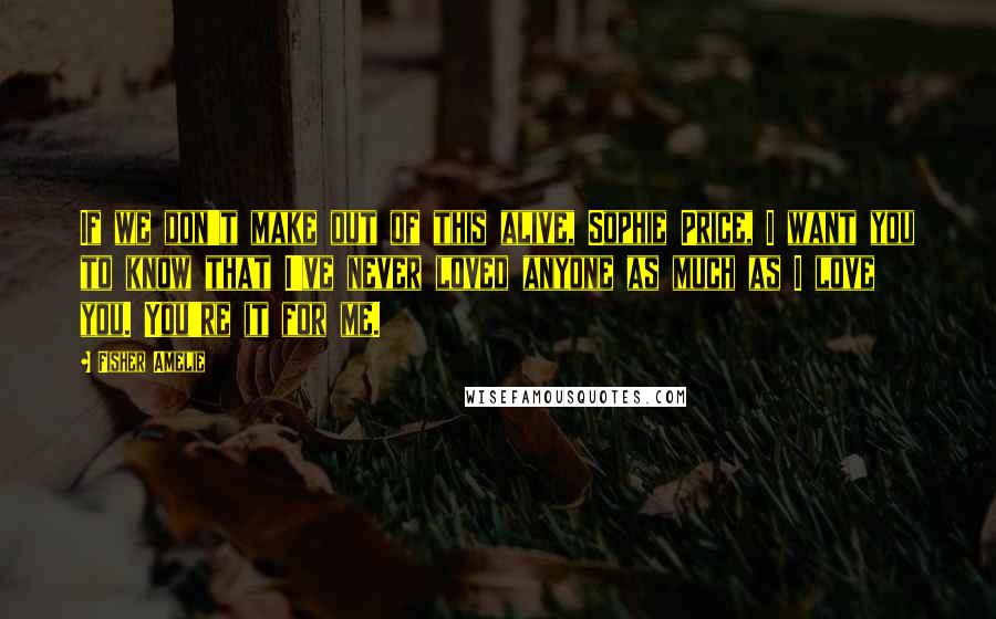 Fisher Amelie Quotes: If we don't make out of this alive, Sophie Price, I want you to know that I've never loved anyone as much as I love you. You're it for me.