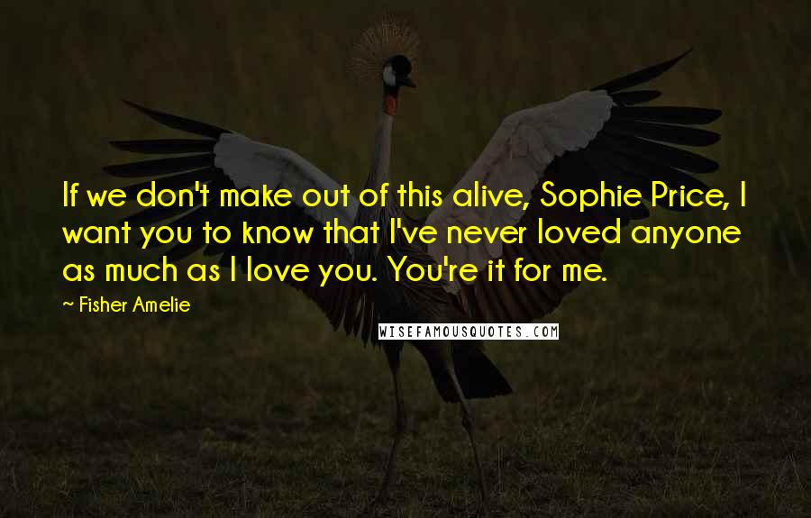 Fisher Amelie Quotes: If we don't make out of this alive, Sophie Price, I want you to know that I've never loved anyone as much as I love you. You're it for me.