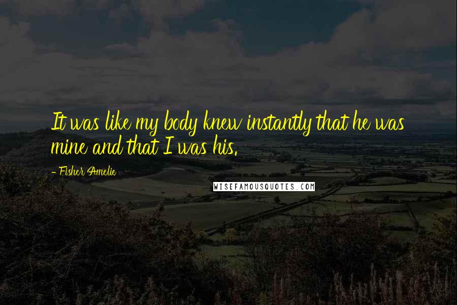Fisher Amelie Quotes: It was like my body knew instantly that he was mine and that I was his.