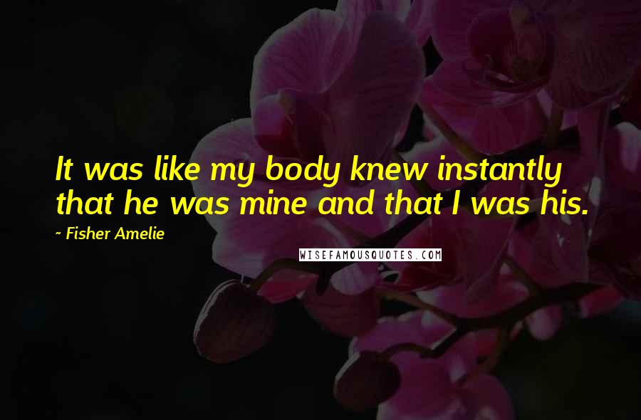 Fisher Amelie Quotes: It was like my body knew instantly that he was mine and that I was his.