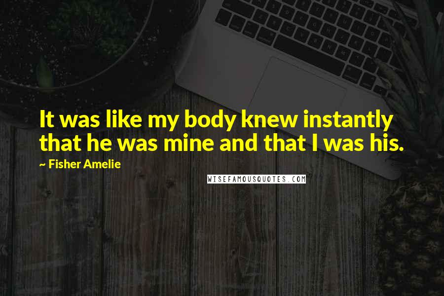 Fisher Amelie Quotes: It was like my body knew instantly that he was mine and that I was his.