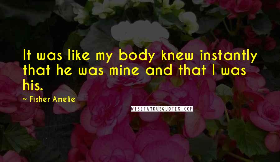 Fisher Amelie Quotes: It was like my body knew instantly that he was mine and that I was his.