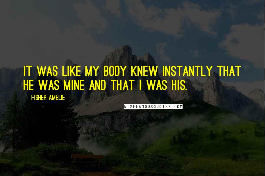 Fisher Amelie Quotes: It was like my body knew instantly that he was mine and that I was his.