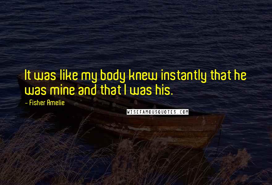 Fisher Amelie Quotes: It was like my body knew instantly that he was mine and that I was his.