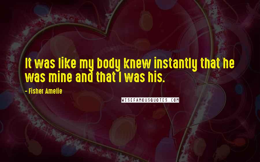 Fisher Amelie Quotes: It was like my body knew instantly that he was mine and that I was his.