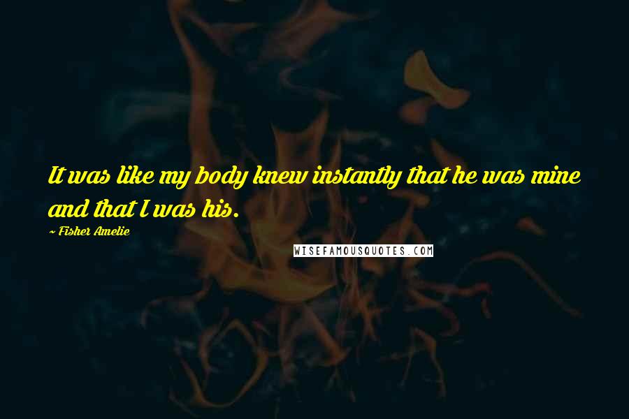 Fisher Amelie Quotes: It was like my body knew instantly that he was mine and that I was his.