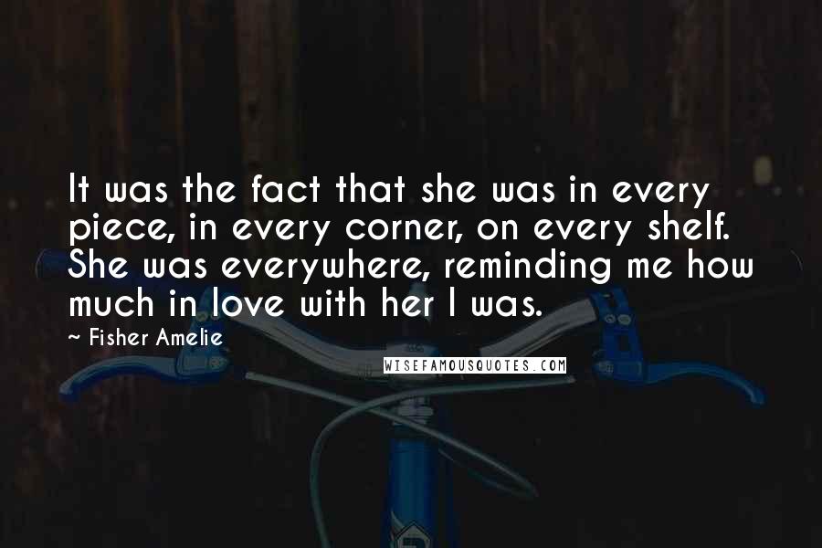 Fisher Amelie Quotes: It was the fact that she was in every piece, in every corner, on every shelf. She was everywhere, reminding me how much in love with her I was.
