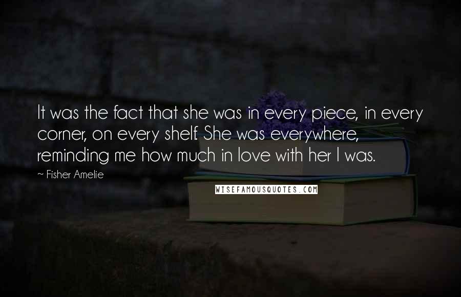 Fisher Amelie Quotes: It was the fact that she was in every piece, in every corner, on every shelf. She was everywhere, reminding me how much in love with her I was.