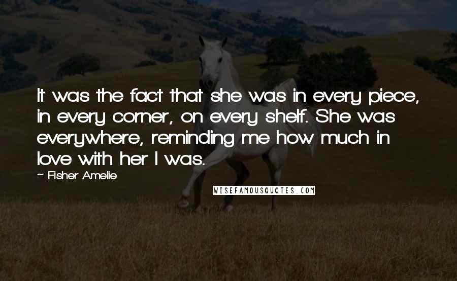 Fisher Amelie Quotes: It was the fact that she was in every piece, in every corner, on every shelf. She was everywhere, reminding me how much in love with her I was.