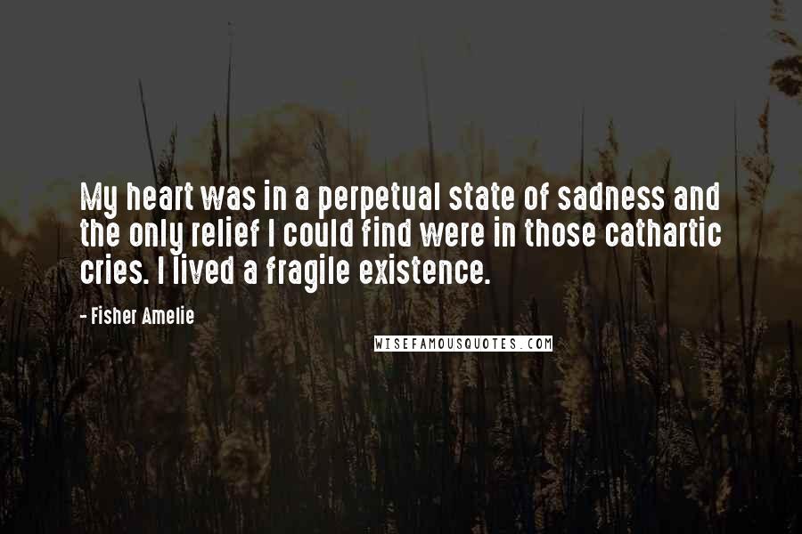 Fisher Amelie Quotes: My heart was in a perpetual state of sadness and the only relief I could find were in those cathartic cries. I lived a fragile existence.