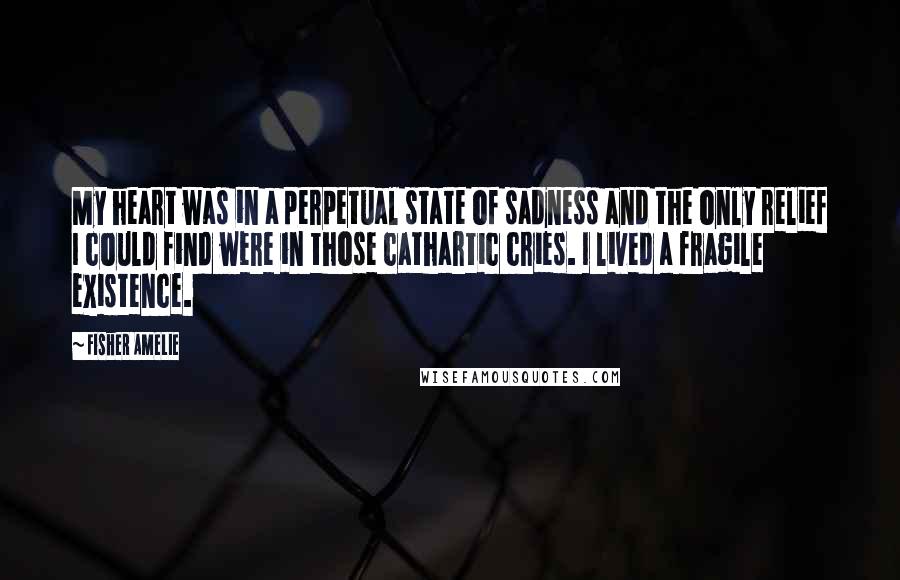 Fisher Amelie Quotes: My heart was in a perpetual state of sadness and the only relief I could find were in those cathartic cries. I lived a fragile existence.