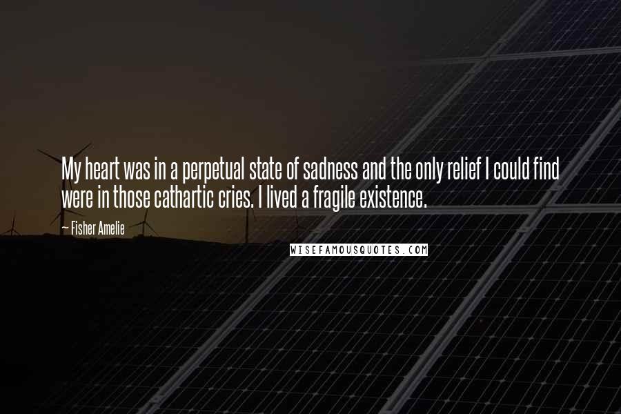 Fisher Amelie Quotes: My heart was in a perpetual state of sadness and the only relief I could find were in those cathartic cries. I lived a fragile existence.