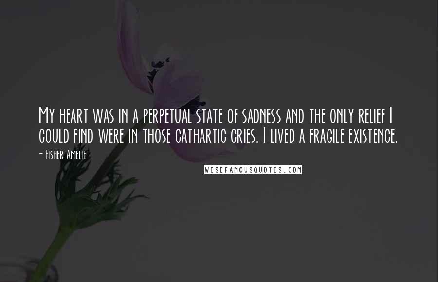 Fisher Amelie Quotes: My heart was in a perpetual state of sadness and the only relief I could find were in those cathartic cries. I lived a fragile existence.