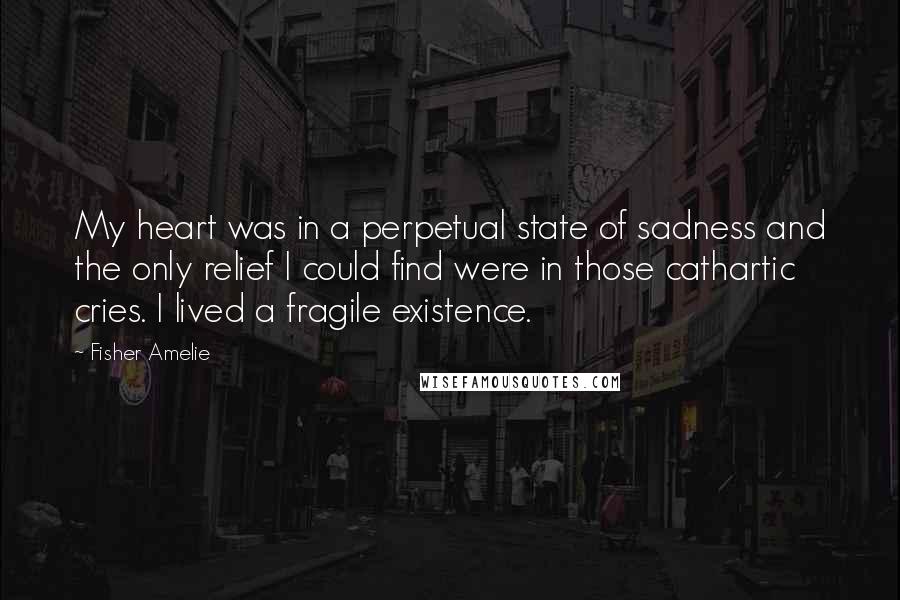 Fisher Amelie Quotes: My heart was in a perpetual state of sadness and the only relief I could find were in those cathartic cries. I lived a fragile existence.