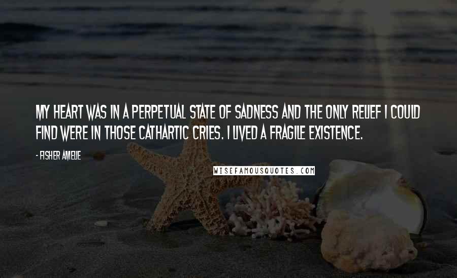 Fisher Amelie Quotes: My heart was in a perpetual state of sadness and the only relief I could find were in those cathartic cries. I lived a fragile existence.