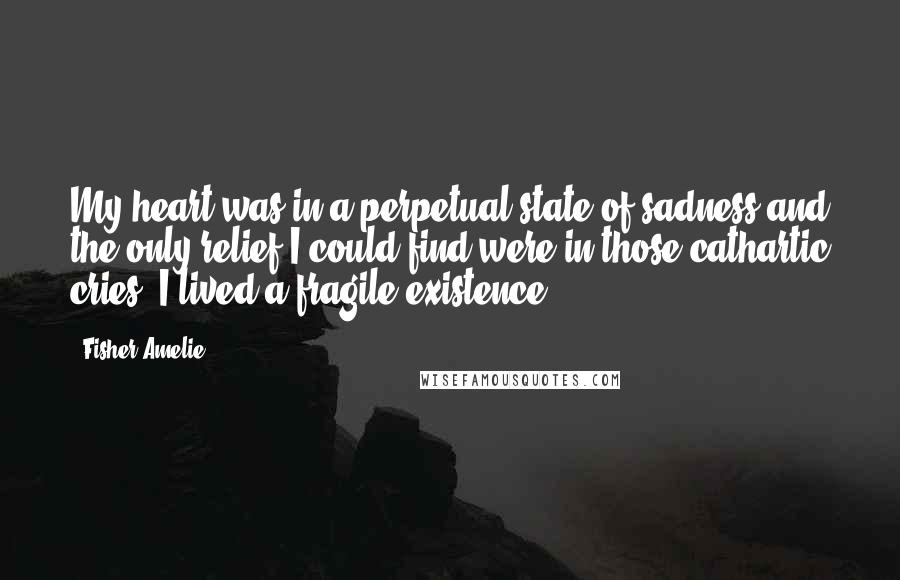 Fisher Amelie Quotes: My heart was in a perpetual state of sadness and the only relief I could find were in those cathartic cries. I lived a fragile existence.