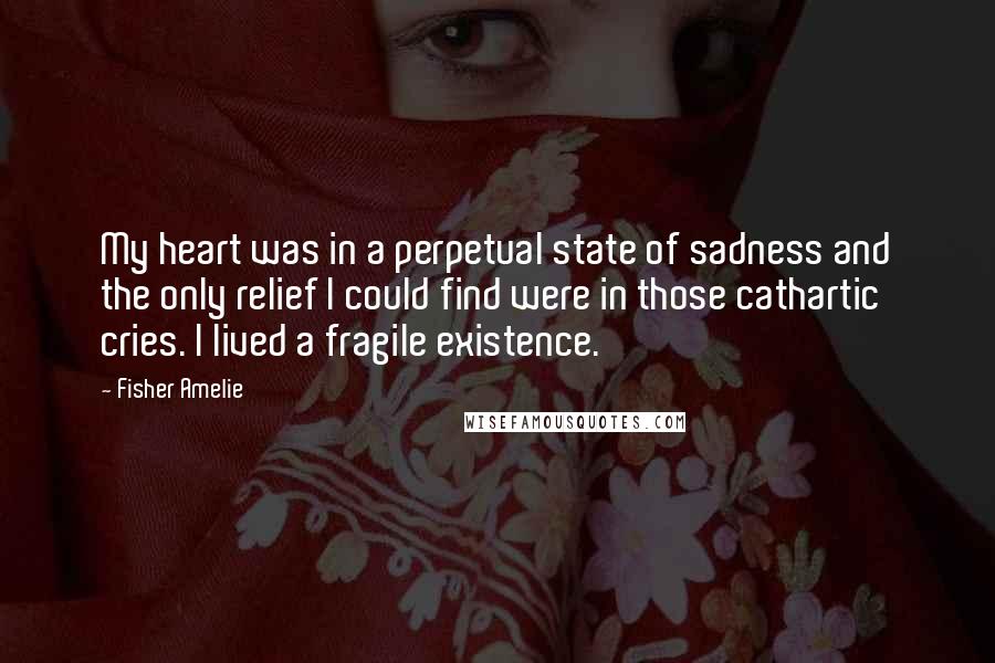 Fisher Amelie Quotes: My heart was in a perpetual state of sadness and the only relief I could find were in those cathartic cries. I lived a fragile existence.