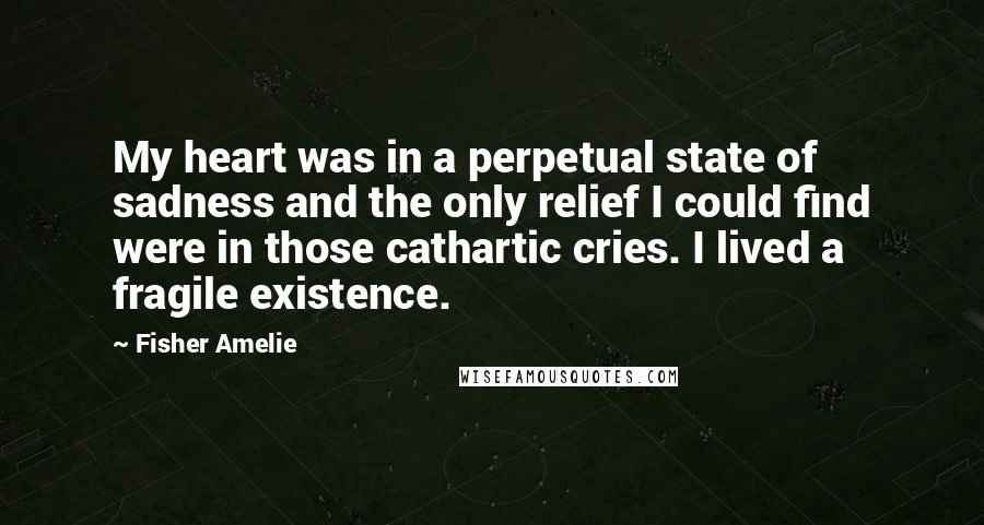 Fisher Amelie Quotes: My heart was in a perpetual state of sadness and the only relief I could find were in those cathartic cries. I lived a fragile existence.