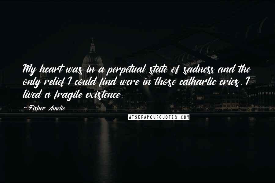 Fisher Amelie Quotes: My heart was in a perpetual state of sadness and the only relief I could find were in those cathartic cries. I lived a fragile existence.