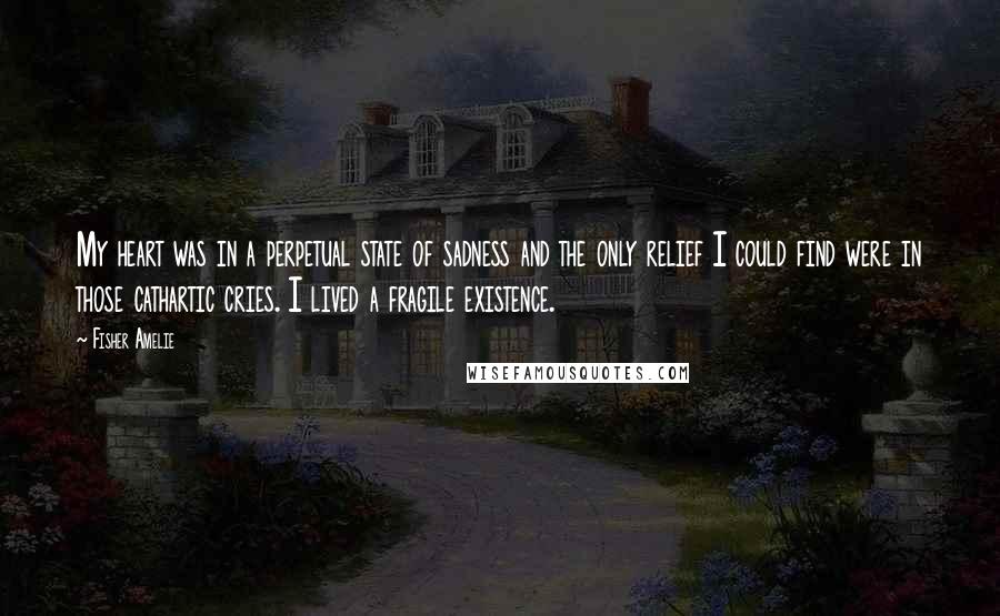 Fisher Amelie Quotes: My heart was in a perpetual state of sadness and the only relief I could find were in those cathartic cries. I lived a fragile existence.