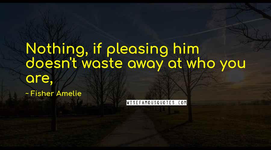 Fisher Amelie Quotes: Nothing, if pleasing him doesn't waste away at who you are,