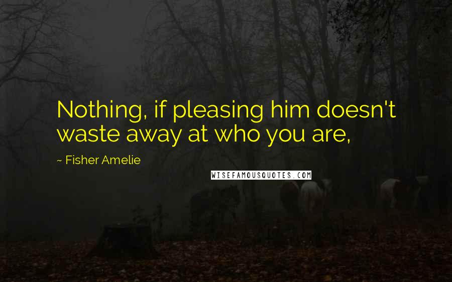 Fisher Amelie Quotes: Nothing, if pleasing him doesn't waste away at who you are,