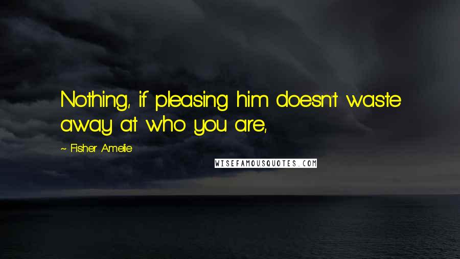 Fisher Amelie Quotes: Nothing, if pleasing him doesn't waste away at who you are,