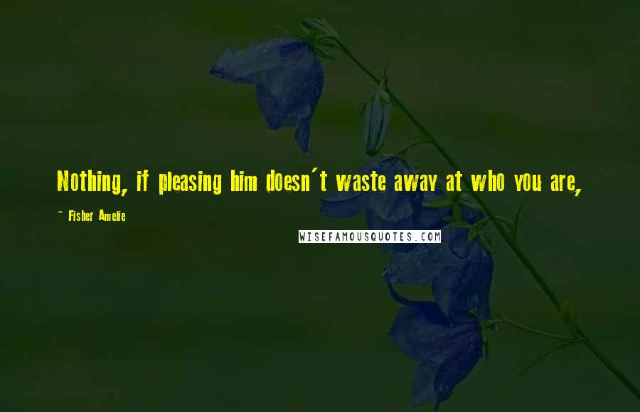 Fisher Amelie Quotes: Nothing, if pleasing him doesn't waste away at who you are,