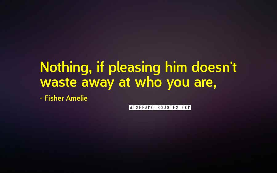 Fisher Amelie Quotes: Nothing, if pleasing him doesn't waste away at who you are,