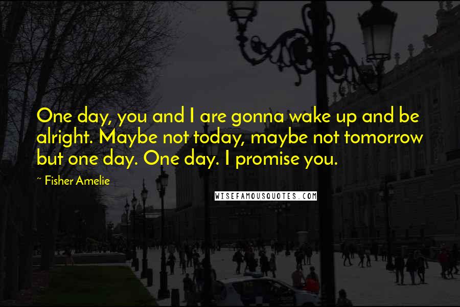 Fisher Amelie Quotes: One day, you and I are gonna wake up and be alright. Maybe not today, maybe not tomorrow but one day. One day. I promise you.