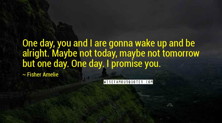 Fisher Amelie Quotes: One day, you and I are gonna wake up and be alright. Maybe not today, maybe not tomorrow but one day. One day. I promise you.