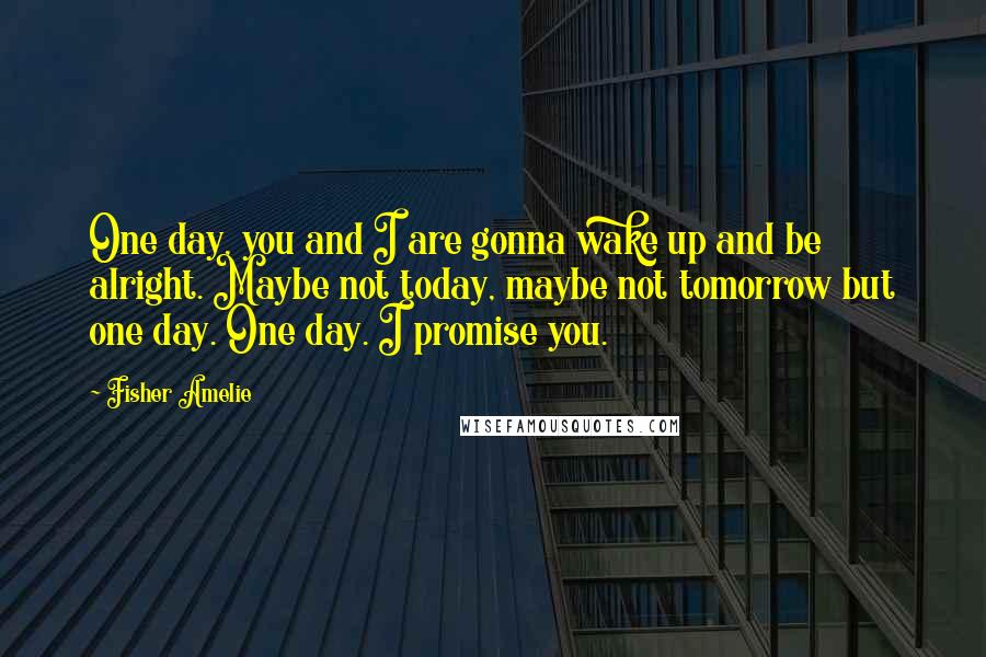 Fisher Amelie Quotes: One day, you and I are gonna wake up and be alright. Maybe not today, maybe not tomorrow but one day. One day. I promise you.