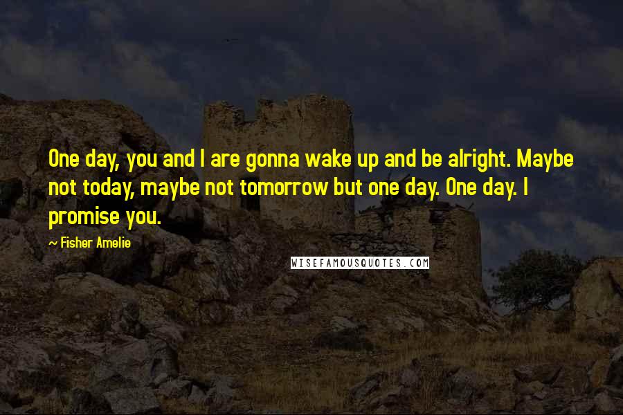 Fisher Amelie Quotes: One day, you and I are gonna wake up and be alright. Maybe not today, maybe not tomorrow but one day. One day. I promise you.