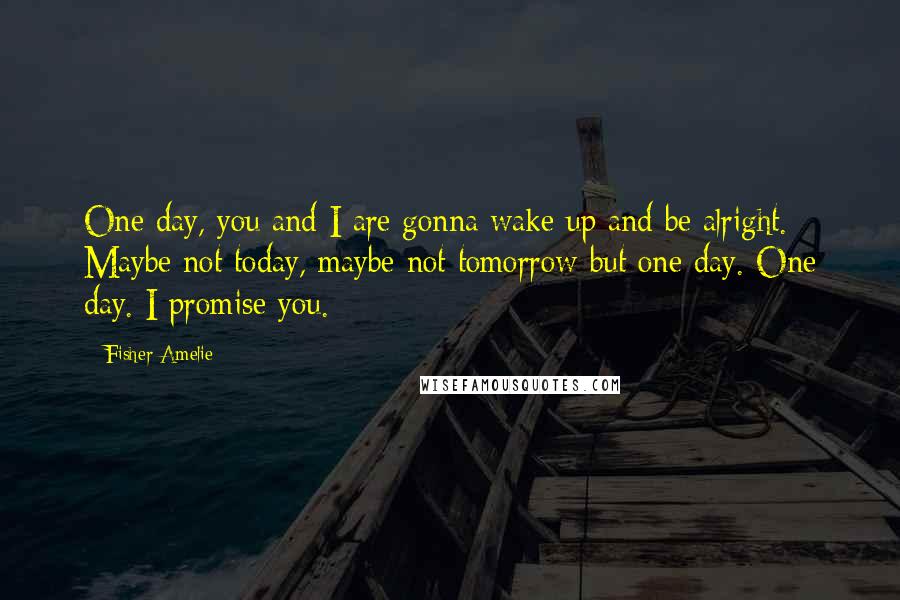 Fisher Amelie Quotes: One day, you and I are gonna wake up and be alright. Maybe not today, maybe not tomorrow but one day. One day. I promise you.