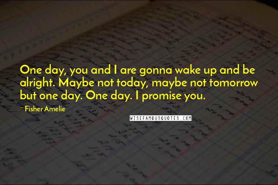 Fisher Amelie Quotes: One day, you and I are gonna wake up and be alright. Maybe not today, maybe not tomorrow but one day. One day. I promise you.