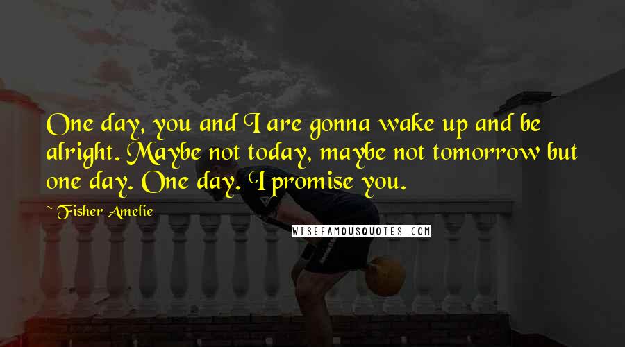 Fisher Amelie Quotes: One day, you and I are gonna wake up and be alright. Maybe not today, maybe not tomorrow but one day. One day. I promise you.