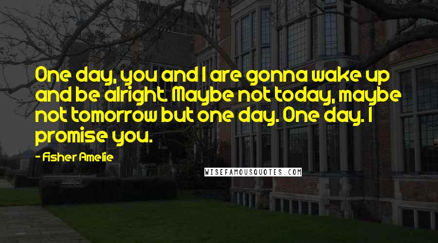 Fisher Amelie Quotes: One day, you and I are gonna wake up and be alright. Maybe not today, maybe not tomorrow but one day. One day. I promise you.