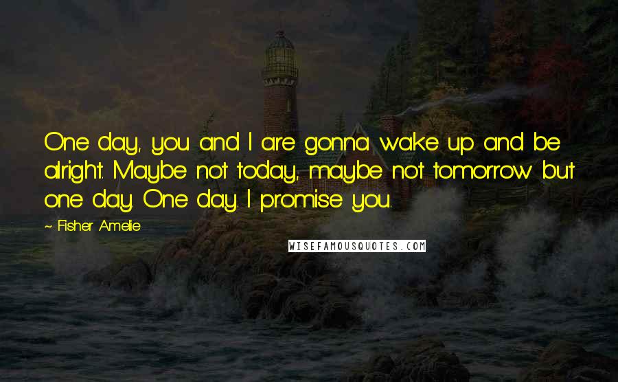 Fisher Amelie Quotes: One day, you and I are gonna wake up and be alright. Maybe not today, maybe not tomorrow but one day. One day. I promise you.