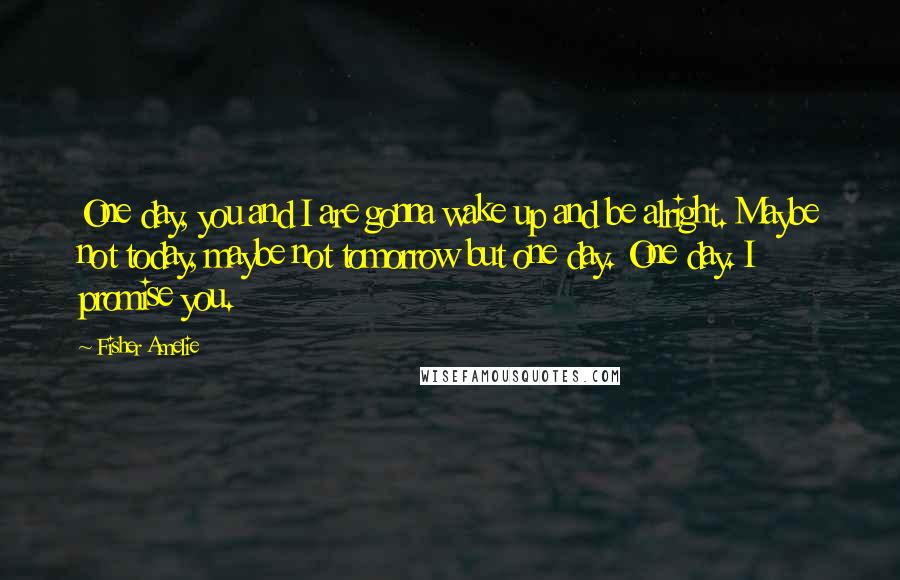 Fisher Amelie Quotes: One day, you and I are gonna wake up and be alright. Maybe not today, maybe not tomorrow but one day. One day. I promise you.