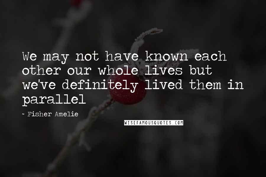 Fisher Amelie Quotes: We may not have known each other our whole lives but we've definitely lived them in parallel