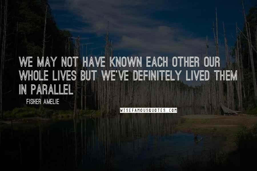 Fisher Amelie Quotes: We may not have known each other our whole lives but we've definitely lived them in parallel