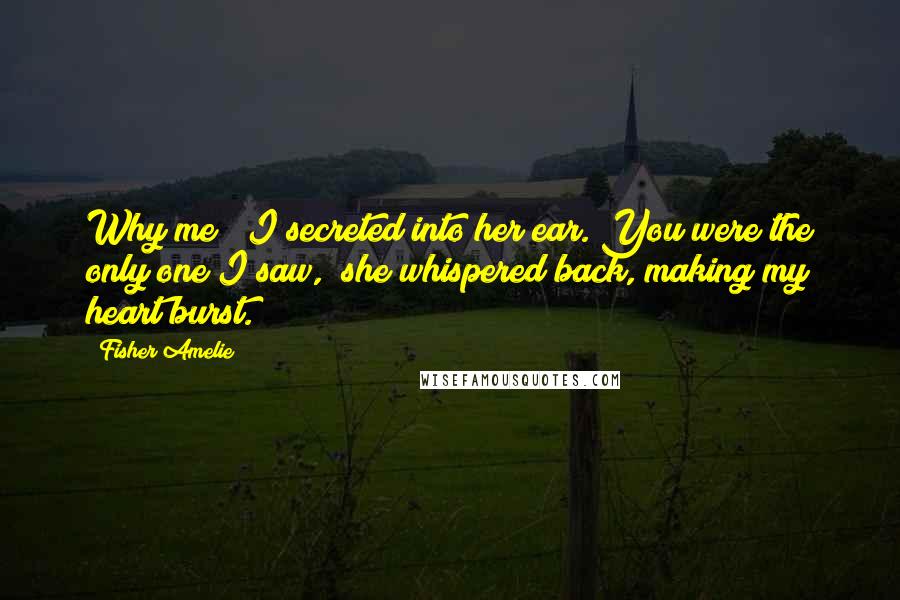 Fisher Amelie Quotes: Why me?" I secreted into her ear."You were the only one I saw," she whispered back, making my heart burst.