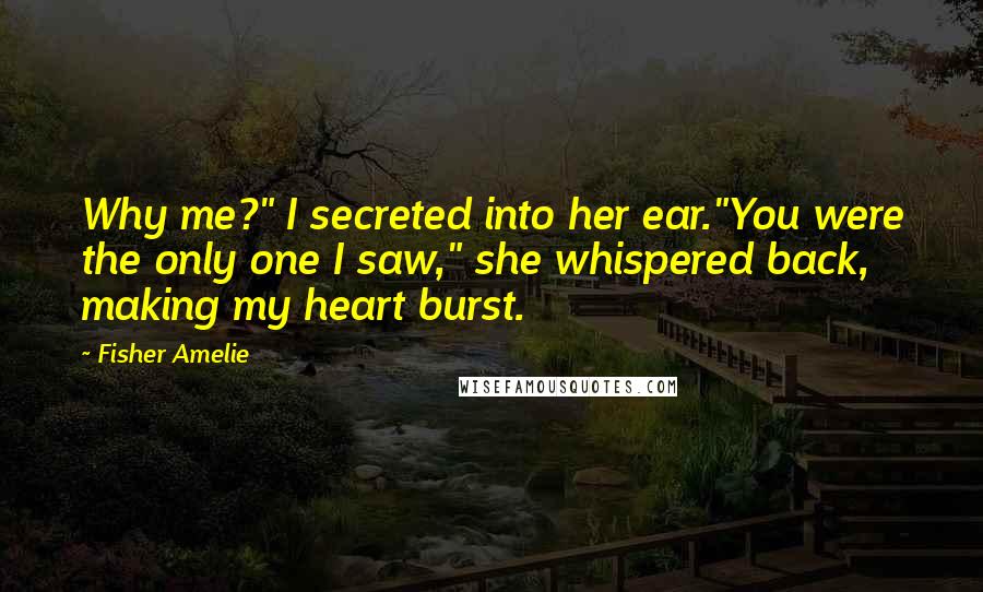 Fisher Amelie Quotes: Why me?" I secreted into her ear."You were the only one I saw," she whispered back, making my heart burst.